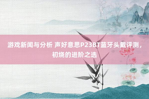 游戏新闻与分析 声好意思P23BT蓝牙头戴评测，初烧的进阶之选