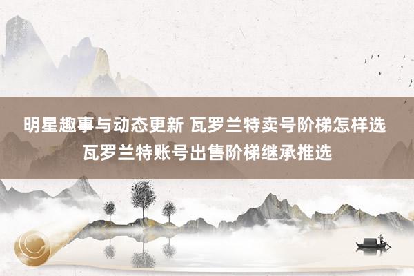 明星趣事与动态更新 瓦罗兰特卖号阶梯怎样选 瓦罗兰特账号出售阶梯继承推选