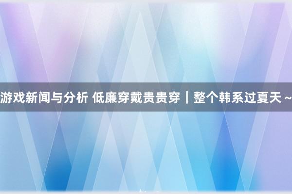 游戏新闻与分析 低廉穿戴贵贵穿｜整个韩系过夏天～