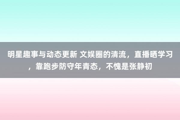 明星趣事与动态更新 文娱圈的清流，直播晒学习，靠跑步防守年青态，不愧是张静初