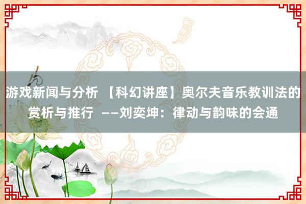 游戏新闻与分析 【科幻讲座】奥尔夫音乐教训法的赏析与推行  ——刘奕坤：律动与韵味的会通