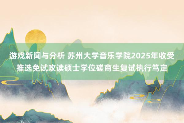 游戏新闻与分析 苏州大学音乐学院2025年收受推选免试攻读硕士学位磋商生复试执行笃定