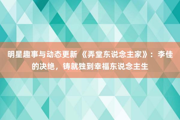 明星趣事与动态更新 《弄堂东说念主家》：李佳的决绝，铸就独到幸福东说念主生