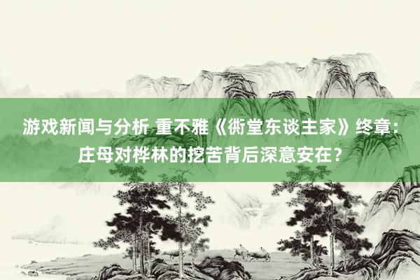 游戏新闻与分析 重不雅《衖堂东谈主家》终章：庄母对桦林的挖苦背后深意安在？