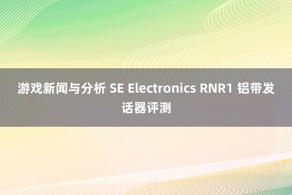 游戏新闻与分析 SE Electronics RNR1 铝带发话器评测