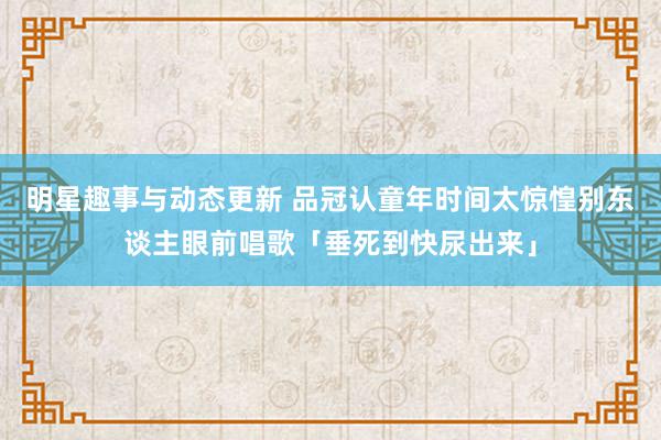 明星趣事与动态更新 品冠认童年时间太惊惶　别东谈主眼前唱歌「垂死到快尿出来」