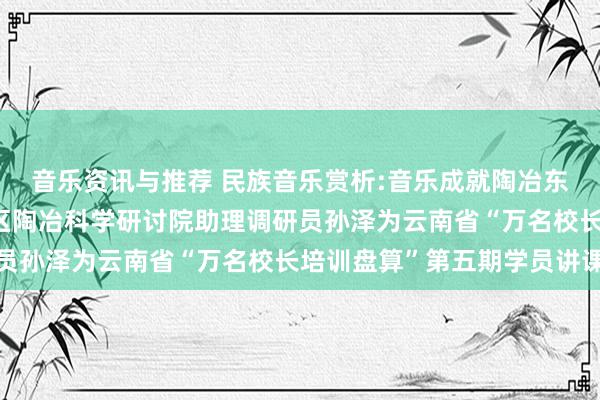 音乐资讯与推荐 民族音乐赏析:音乐成就陶冶东谈主生——成齐市成华区陶冶科学研讨院助理调研员孙泽为云南省“万名校长培训盘算”第五期学员讲课