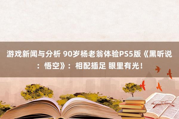 游戏新闻与分析 90岁杨老翁体验PS5版《黑听说：悟空》：相配插足 眼里有光！