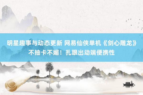 明星趣事与动态更新 网易仙侠单机《剑心雕龙》不抽卡不媚！扎眼出动端便携性