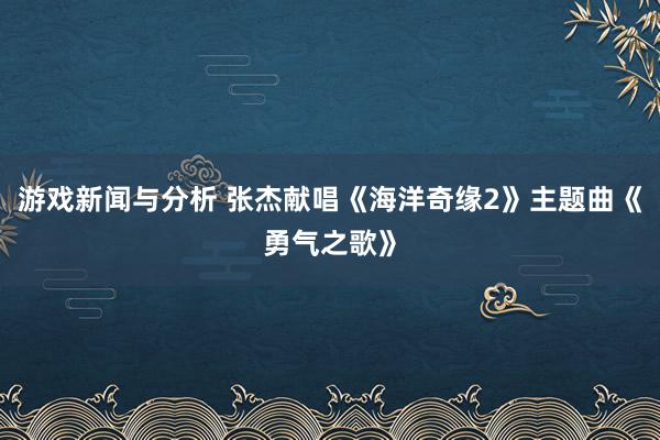 游戏新闻与分析 张杰献唱《海洋奇缘2》主题曲《勇气之歌》