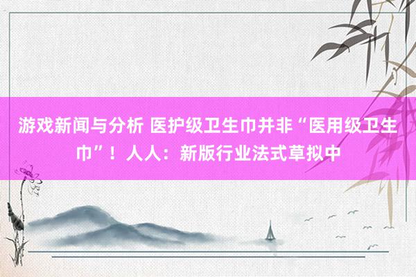 游戏新闻与分析 医护级卫生巾并非“医用级卫生巾”！人人：新版行业法式草拟中