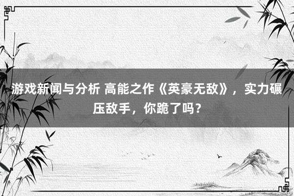 游戏新闻与分析 高能之作《英豪无敌》，实力碾压敌手，你跪了吗？