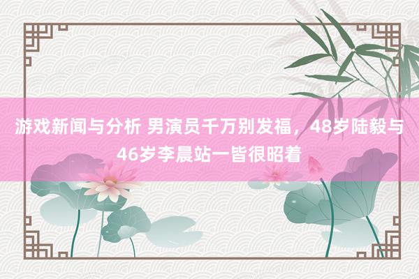 游戏新闻与分析 男演员千万别发福，48岁陆毅与46岁李晨站一皆很昭着