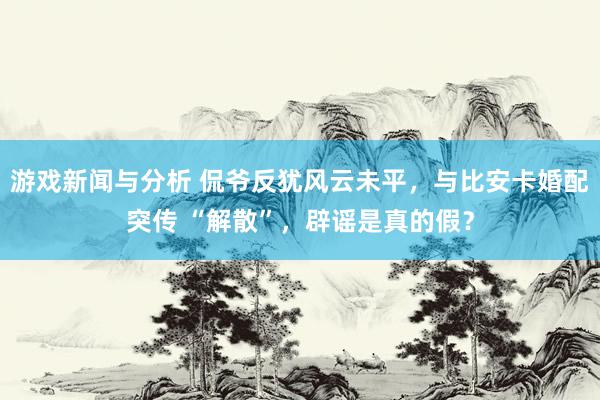 游戏新闻与分析 侃爷反犹风云未平，与比安卡婚配突传 “解散”，辟谣是真的假？