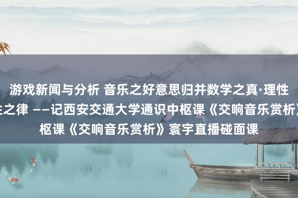 游戏新闻与分析 音乐之好意思归并数学之真·理性之好意思蕴含理性之律 ——记西安交通大学通识中枢课《交响音乐赏析》寰宇直播碰面课