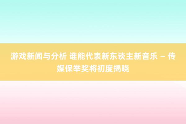 游戏新闻与分析 谁能代表新东谈主新音乐 — 传媒保举奖将初度揭晓