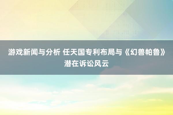 游戏新闻与分析 任天国专利布局与《幻兽帕鲁》潜在诉讼风云