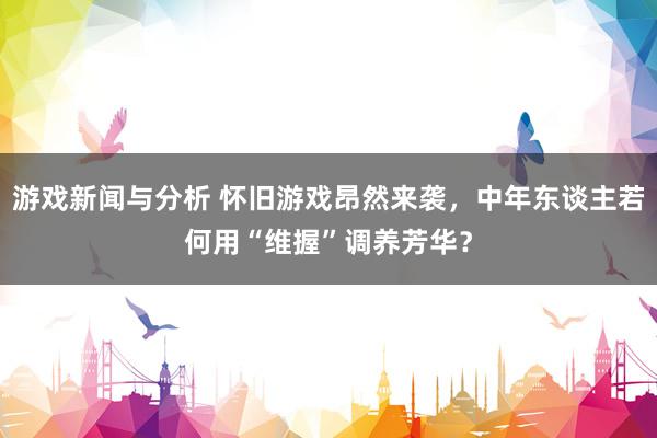 游戏新闻与分析 怀旧游戏昂然来袭，中年东谈主若何用“维握”调养芳华？