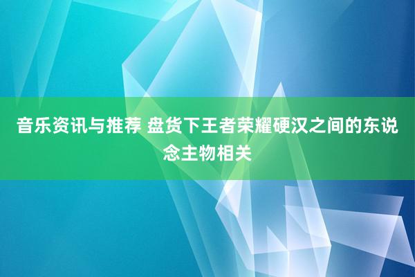 音乐资讯与推荐 盘货下王者荣耀硬汉之间的东说念主物相关