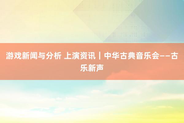 游戏新闻与分析 上演资讯｜中华古典音乐会——古乐新声