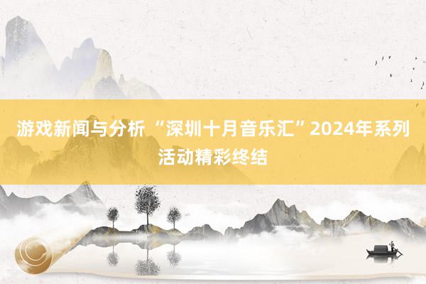 游戏新闻与分析 “深圳十月音乐汇”2024年系列活动精彩终结