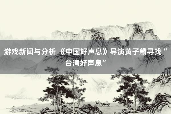 游戏新闻与分析 《中国好声息》导演黄子麟寻找“台湾好声息”