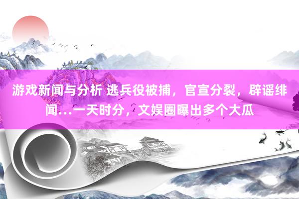 游戏新闻与分析 逃兵役被捕，官宣分裂，辟谣绯闻…一天时分，文娱圈曝出多个大瓜