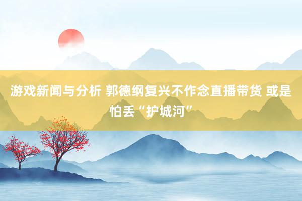 游戏新闻与分析 郭德纲复兴不作念直播带货 或是怕丢“护城河”