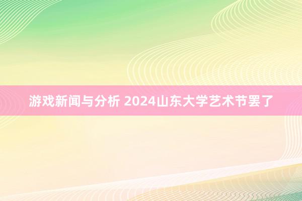 游戏新闻与分析 2024山东大学艺术节罢了