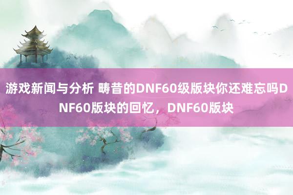 游戏新闻与分析 畴昔的DNF60级版块你还难忘吗DNF60版块的回忆，DNF60版块