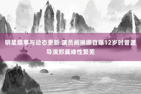 明星趣事与动态更新 演员阚琳娜自曝12岁时曾遭导演郑冀峰性繁芜