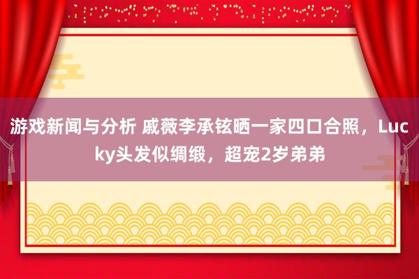 游戏新闻与分析 戚薇李承铉晒一家四口合照，Lucky头发似绸缎，超宠2岁弟弟