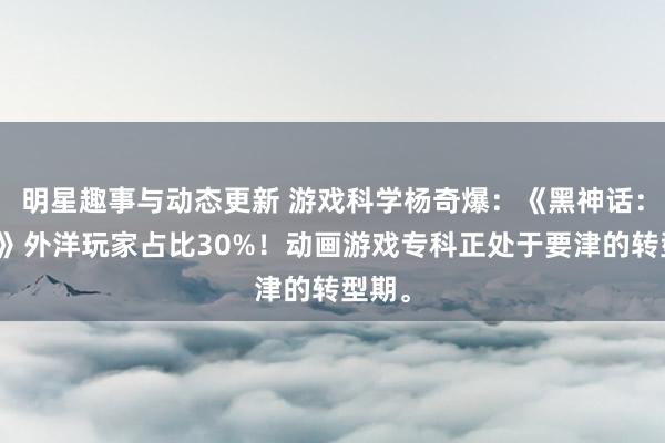 明星趣事与动态更新 游戏科学杨奇爆：《黑神话：悟空》外洋玩家占比30%！动画游戏专科正处于要津的转型期。