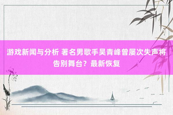 游戏新闻与分析 著名男歌手吴青峰曾屡次失声将告别舞台？最新恢复