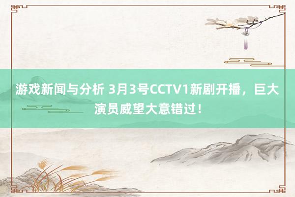 游戏新闻与分析 3月3号CCTV1新剧开播，巨大演员威望大意错过！