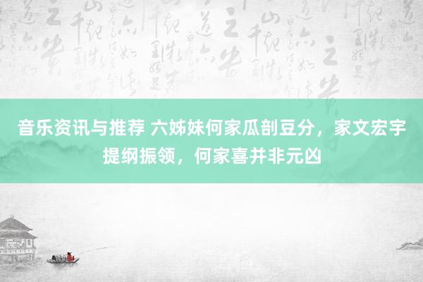 音乐资讯与推荐 六姊妹何家瓜剖豆分，家文宏宇提纲振领，何家喜并非元凶