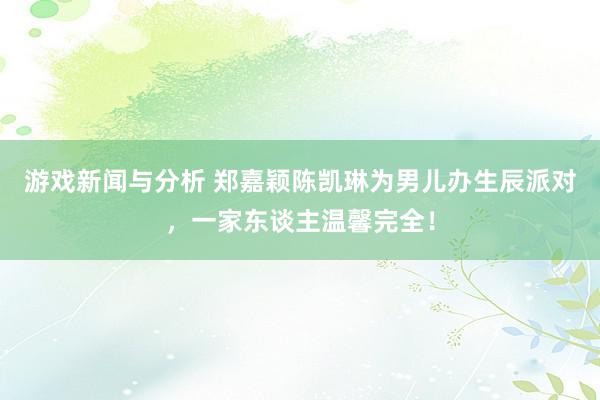 游戏新闻与分析 郑嘉颖陈凯琳为男儿办生辰派对，一家东谈主温馨完全！