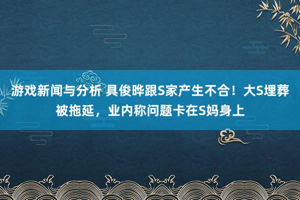 游戏新闻与分析 具俊晔跟S家产生不合！大S埋葬被拖延，业内称问题卡在S妈身上