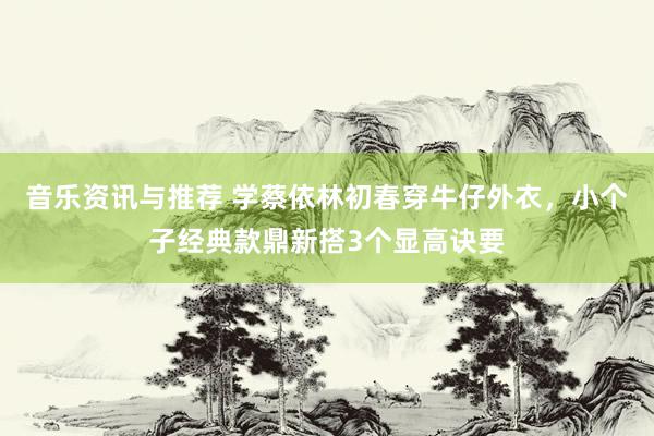 音乐资讯与推荐 学蔡依林初春穿牛仔外衣，小个子经典款鼎新搭3个显高诀要