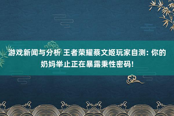 游戏新闻与分析 王者荣耀蔡文姬玩家自测: 你的奶妈举止正在暴露秉性密码!