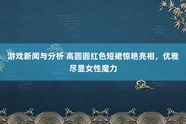 游戏新闻与分析 高圆圆红色短裙惊艳亮相，优雅尽显女性魔力