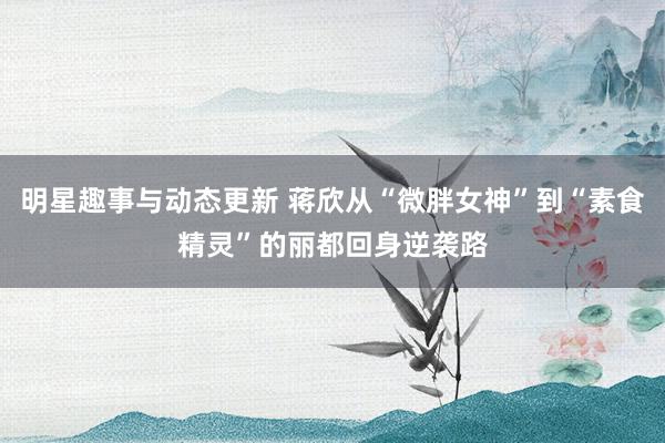 明星趣事与动态更新 蒋欣从“微胖女神”到“素食精灵”的丽都回身逆袭路