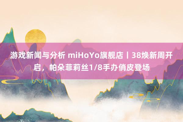 游戏新闻与分析 miHoYo旗舰店丨38焕新周开启，帕朵菲莉丝1/8手办俏皮登场