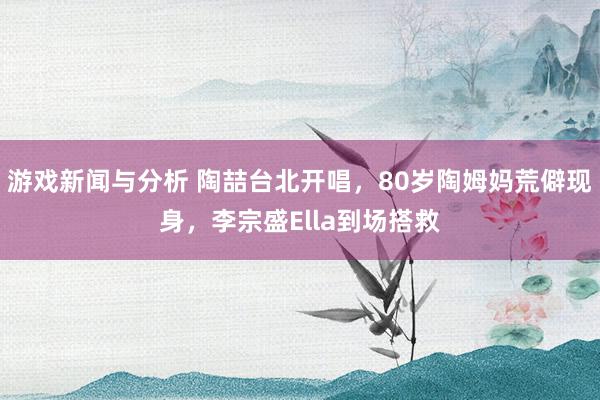 游戏新闻与分析 陶喆台北开唱，80岁陶姆妈荒僻现身，李宗盛Ella到场搭救