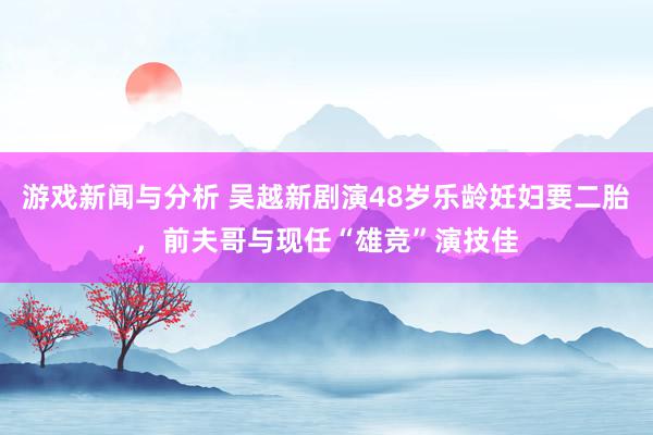 游戏新闻与分析 吴越新剧演48岁乐龄妊妇要二胎，前夫哥与现任“雄竞”演技佳