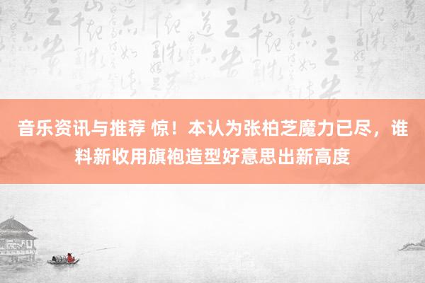 音乐资讯与推荐 惊！本认为张柏芝魔力已尽，谁料新收用旗袍造型好意思出新高度