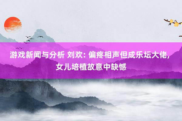 游戏新闻与分析 刘欢: 偏疼相声但成乐坛大佬, 女儿培植故意中缺憾