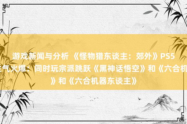 游戏新闻与分析 《怪物猎东谈主：郊外》PS5首发东谈主气火爆：同时玩宗派跳跃《黑神话悟空》和《六合机器东谈主》