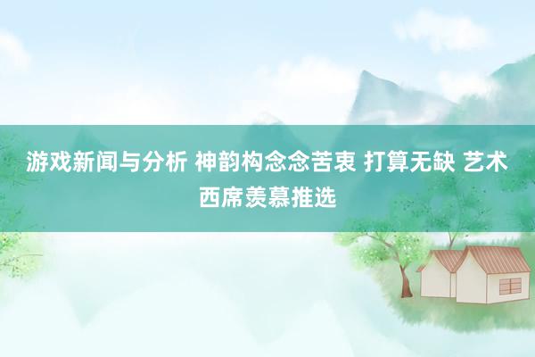 游戏新闻与分析 神韵构念念苦衷 打算无缺 艺术西席羡慕推选