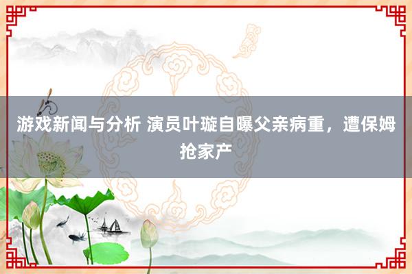 游戏新闻与分析 演员叶璇自曝父亲病重，遭保姆抢家产